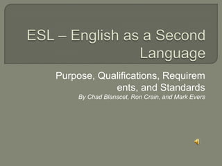 ESL – English as a Second Language Purpose, Qualifications, Requirements, and Standards By Chad Blanscet, Ron Crain, and Mark Evers 