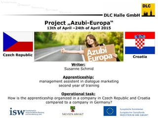 INTERNATIONAL
DYNAMISCH
INDIVIDUELL
BESTÄNDIG
VIELFÄLTIG
Czech Republic
Croatia
Project „Azubi-Europa“
13th of April –24th of April 2015
Writer:
Susanne Schmid
Apprenticeship:
management assistent in dialogue marketing
second year of training
Operational task:
How is the apprenticeship organized in a company in Czech Republic and Croatia
compared to a company in Germany?
 