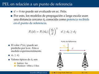 PEL en relación a un punto de referencia
d = 0 no puede ser evaluado en ec. Friis.
Por esto, los modelos de propagación a larga escala usan
una distancia cercana d0 conocida como potencia recibida
en el punto de referencia.
Pr(d) = Pr(d0)
d0
d
2
d ≥ d0 ≥ df
El valor P(d0) puede ser
predicho por la ec. Friis o
medido experimentalmente.
d0 ≥ df
Valores típicos de d0 son
Indoor: 1m
Outdoor: 100m a 1 Km
Tx Rx
Punto de Referencia
fasandoval@utpl.edu.ec CI CI-Large-Scale Path Loss 10 / 115
 