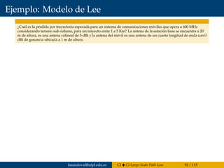 Ejemplo: Modelo de Lee
¿Cuál es la pérdida por trayectoria esperada para un sistema de comunicaciones móviles que opera a 600 MHz
considerando terreno sub-urbano, para un trayecto entre 1 a 5 Km? La antena de la estación base se encuentra a 20
m de altura, es una antena colineal de 5-dBi y la antena del móvil es una antena de un cuarto longitud de onda con 0
dBi de ganancia ubicada a 1 m de altura.
fasandoval@utpl.edu.ec CI CI-Large-Scale Path Loss 92 / 115
 