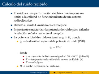 Cálculo del ruido recibido
El ruido es una perturbación eléctrica que impone un
límite a la calidad de funcionamiento de un sistema
radioeléctrico.
Debido al ruido Gausiano en el receptor.
Importante caracterizar la potencia de ruido para calcular
la relación señal a ruido en el receptor.
La potencia total de ruido es igual a η0 × B, donde
η0 → la densidad espectral de potencia de ruido (PSD).
η0 = kTF
donde
k → constante de Boltzmann igual a 1.38 ×10−23
(Julio/K)
T → temperatura de ruido de la antena en Kelvin (K)
F → noise ﬁgure.
B → ancho de banda del sistema.
fasandoval@utpl.edu.ec CI CI-Large-Scale Path Loss 95 / 115
 