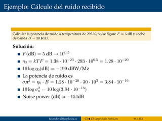 Ejemplo: Cálculo del ruido recibido
Calcular la potencia de ruido a temperatura de 293 K, noise ﬁgure F = 5 dB y ancho
de banda B = 30 KHz.
Solución:
F(dB) = 5 dB → 100.5
η0 = kTF = 1.38 · 10−23 · 293 · 100.5 = 1.28 · 10−20
10 log η0(dB) = −199 dBW/Mz
La potencia de ruido es
σn2 = η0 · B = 1.28 · 10−20 · 30 · 103 = 3.84 · 10−16
10 log σ2
n = 10 log(3.84 · 10−16)
Noise power (dB) ≈ −154dB
fasandoval@utpl.edu.ec CI CI-Large-Scale Path Loss 96 / 115
 