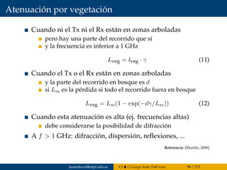 Atenuación por vegetación
Cuando ni el Tx ni el Rx están en zonas arboladas
pero hay una parte del recorrido que sí
y la frecuencia es inferior a 1 GHz
Lveg = lveg · γ (11)
Cuando el Tx o el Rx están en zonas arboladas
y la parte del recorrido en bosque es d
si Lm es la pérdida si todo el recorrido fuera en bosque
Lveg = Lm(1 − exp(−dγ/Lm)) (12)
Cuando esta atenuación es alta (ej. frecuencias altas)
debe considerarse la posibilidad de difracción
A f > 1 GHz: difracción, dispersión, reﬂexiones, ...
Referencia: [Murillo, 2008]
fasandoval@utpl.edu.ec CI CI-Large-Scale Path Loss 98 / 115
 