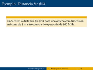 Ejemplo: Distancia far-ﬁeld
Encuentre la distancia far-ﬁeld para una antena con dimensión
máxima de 1 m y frecuencia de operación de 900 MHz.
fasandoval@utpl.edu.ec CI CI-Large-Scale Path Loss 11 / 115
 