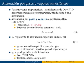 Atenuación por gases y vapores atmosféricos
Para trayectos troposféricos, las moléculas de O2 y H2O
absorben energía electromagnética, produciendo una
atenuación.
atenuación por gases y vapores atmosféricos Rec.
ITU-RP.676
Frecuencias f > 10 GHz
Trayectos poco inclinados, cercanos al suelo
Aa = γa · d (13)
γa representa la atenuación especíﬁca en (dB/m)
γa = γ0 + γw (14)
γ0 → atenuación especíﬁca para el oxígeno
γw → atenuación especíﬁca para el vapor de agua
γ0 y γw dependen de la frecuencia
Rec. ITU-R P.676
También, a través de gráﬁcas
fasandoval@utpl.edu.ec CI CI-Large-Scale Path Loss 99 / 115
 