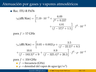 Atenuación por gases y vapores atmosféricos
Rec. ITU-R P.676
γ0(dB/Km) = 7.19 · 10−3
+
6.09
f2 + 0.227
+
4.81
(f − 57)2 + 1.5
· f2
· 10−3
para f > 57 GHz
γw(dB/Km) = 0.05 + 0.0021ρ +
3.5
(f − 22.2)2 + 8.5
+
10.6
(f − 183.3)2 + 9
+
8.9
(f − 325.4)2 + 26.3
· f2
· ρ · 10−4
para f < 350 GHz
f → frecuencia (GHz)
ρ → densidad del vapor de agua (gr/m3
)
fasandoval@utpl.edu.ec CI CI-Large-Scale Path Loss 100 / 115
 