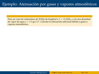 Ejemplo: Atenuación por gases y vapores atmosféricos
Para un vano de radioenlace de 35 Km de longitud a f = 15 GHz, y con una densidad
de vapor de agua ρ = 7.5 gr/m3. Calcular la atenuación adicional debida a gases y
vapores atmosféricos.
fasandoval@utpl.edu.ec CI CI-Large-Scale Path Loss 102 / 115
 
