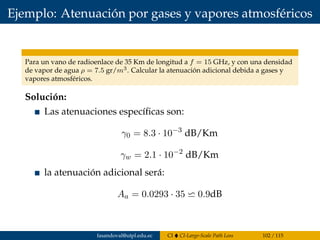 Ejemplo: Atenuación por gases y vapores atmosféricos
Para un vano de radioenlace de 35 Km de longitud a f = 15 GHz, y con una densidad
de vapor de agua ρ = 7.5 gr/m3. Calcular la atenuación adicional debida a gases y
vapores atmosféricos.
Solución:
Las atenuaciones especíﬁcas son:
γ0 = 8.3 · 10−3
dB/Km
γw = 2.1 · 10−2
dB/Km
la atenuación adicional será:
Aa = 0.0293 · 35 0.9dB
fasandoval@utpl.edu.ec CI CI-Large-Scale Path Loss 102 / 115
 