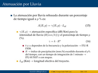 Atenuación por Lluvia
La atenuación por lluvia rebasada durante un porcentaje
de tiempo igual a p % es:
A(R, p) = γ(R, p) · Lef (15)
γ(R, p) → atenuación especíﬁca (dB/Km) para la
intensidad de lluvia (R(mm/h)) y el porcentaje de tiempo p
(%).
γ = k · Rα
(16)
k y α dependen de la frecuencia y la polarización → ITU-R
P.838.
R → índice de precipitación (mm/h) excedido durante el p%
del tiempo, con un tiempo de integración de 1 minuto →
ITU-R P.837 o con mapas.
Lef (Km) → longitud efectiva del trayecto.
fasandoval@utpl.edu.ec CI CI-Large-Scale Path Loss 104 / 115
 