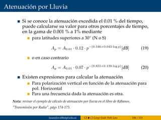 Atenuación por Lluvia
Si se conoce la atenuación excedida el 0.01 % del tiempo,
puede calcularse su valor para otros porcentajes de tiempo,
en la gama de 0.001 % a 1% mediante
para latitudes superiores a 30◦
(N o S)
Ap = A0.01 · 0.12 · p−(0.546+0.043·log p)
[dB] (19)
o en caso contrario
Ap = A0.01 · 0.07 · p−(0.855+0.139·log p)
[dB] (20)
Existen expresiones para calcular la atenuación
Para polarización vertical en función de la atenuación para
pol. Horizontal
Para una frecuencia dada la atenuación es otra.
Nota: revisar el ejemplo de cálculo de atenuación por lluvia en el libro de Rábanos,
"Transmisión por Radio", págs 174-175.
fasandoval@utpl.edu.ec CI CI-Large-Scale Path Loss 106 / 115
 