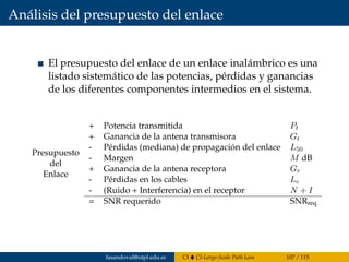 Análisis del presupuesto del enlace
El presupuesto del enlace de un enlace inalámbrico es una
listado sistemático de las potencias, pérdidas y ganancias
de los diferentes componentes intermedios en el sistema.
Presupuesto
del
Enlace
+ Potencia transmitida Pt
+ Ganancia de la antena transmisora Gt
- Pérdidas (mediana) de propagación del enlace L50
- Margen M dB
+ Ganancia de la antena receptora Gr
- Pérdidas en los cables Lc
- (Ruido + Interferencia) en el receptor N + I
= SNR requerido SNRreq
fasandoval@utpl.edu.ec CI CI-Large-Scale Path Loss 107 / 115
 