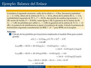 Ejemplo: Balance del Enlace
Considere el siguiente escenario: radio de la célula d = 8 Km, frecuencia portadora
fc = 2.1 GHz, altura de la antena de Tx ht = 40 m, altura de la antena Rx hr = 2 m,
conﬁabilidad requerida de 95 %, T = 293 K, desviación de sombra log-normal σ = 6
dB, ancho de banda B = 30 KHz, noise ﬁgure 5 dB, la ganancia de la antena de Rx
Gr = 5 dB, las pérdidas por cables Lc = 3 dB, la ganancia de la antena de Tx Gt = 12
dB, y la potencia de interferencia es igual a la potencia de ruido. Calcule la potencia de
transmisión requerida considerando un BER = 10−4 para BPSK en el receptor.
Solución:
1 Cálculo de las pérdidas por trayectoria empleando el modelo Hata para ciudad
grande:
a(hr) = 3.2 (log10(11.75 × 2))2
− 4.97
= 1.04 dB
L50(dB) = 69.55 + 26.16 log(fc) − 13.82 log(ht) − a(hr)
+ [44.9 − 6.55 log(ht)] log(d)
L50(dB) = 69.55 + 26.16 log(2100) − 13.82 log(2) − 1.04
+ [44.9 − 6.55 log(2)] log(8)
L50 = 69.55 + 86.90 − 22.14 − 1.04 + 31.07
= 164.34 dB
fasandoval@utpl.edu.ec CI CI-Large-Scale Path Loss 109 / 115
 