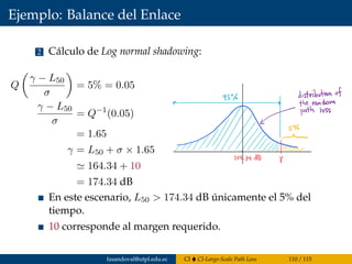 Ejemplo: Balance del Enlace
2 Cálculo de Log normal shadowing:
Q
γ − L50
σ
= 5% = 0.05
γ − L50
σ
= Q−1
(0.05)
= 1.65
γ = L50 + σ × 1.65
164.34 + 10
= 174.34 dB
En este escenario, L50 > 174.34 dB únicamente el 5% del
tiempo.
10 corresponde al margen requerido.
fasandoval@utpl.edu.ec CI CI-Large-Scale Path Loss 110 / 115
 