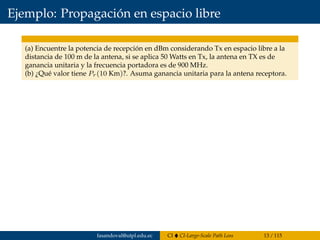 Ejemplo: Propagación en espacio libre
(a) Encuentre la potencia de recepción en dBm considerando Tx en espacio libre a la
distancia de 100 m de la antena, si se aplica 50 Watts en Tx, la antena en TX es de
ganancia unitaria y la frecuencia portadora es de 900 MHz.
(b) ¿Qué valor tiene Pr(10 Km)?. Asuma ganancia unitaria para la antena receptora.
fasandoval@utpl.edu.ec CI CI-Large-Scale Path Loss 13 / 115
 
