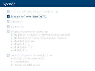Agenda
1 Modelo de Propagación en Espacio Libre
2 Modelo de Tierra Plana (MTP)
3 Difracción
4 Dispersión
5 Propagación en entorno urbano
Modelo de pérdidas por trayectoria log-distancia
Modelo log-normal de atenuación por sombra
Modelo Okumura
Modelo Hata
Modelo Cost 231
Modelo Lee
6 Análisis del presupuesto del enlace
Cálculo del ruido recibido
Atenuaciones
Presupuesto del enlace
 