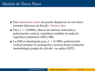 Modelo de Tierra Plana
Para distancias cortas (se puede despreciar la curvatura
terrestre [decenas de Kms]) + Terreno liso.
Para f < 150MHz, alturas de antenas reducidas y
polarización vertical, considerar también la onda de
superﬁcie (adicional a RD y RR).
La OdS es dominante para f < 10 MHz, polarización
vertical (antena Tx monopolo) y terreno buen conductor
(metodología propia de cálculo - no aplica MTP).
fasandoval@utpl.edu.ec CI CI-Large-Scale Path Loss 17 / 115
 