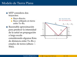 Modelo de Tierra Plana
MTP considera dos
trayectos:
Rayo directo.
Rayo reﬂejado en tierra
entre Tx–Rx.
Razonable aproximación
para predecir la intensidad
de la señal en propagación
a larga escala
considerando algunos Kms
de distancia entre Tx–Rx y
empleo de torres (altura ∼
50m).
Tx Rx
Rayo Directo (RD)
Rayo Reflejado (RR)
fasandoval@utpl.edu.ec CI CI-Large-Scale Path Loss 18 / 115
 