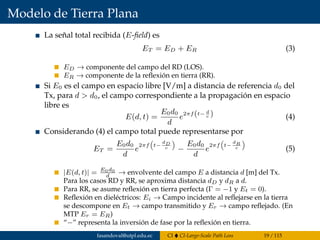 Modelo de Tierra Plana
La señal total recibida (E-ﬁeld) es
ET = ED + ER (3)
ED → componente del campo del RD (LOS).
ER → componente de la reﬂexión en tierra (RR).
Si E0 es el campo en espacio libre [V/m] a distancia de referencia d0 del
Tx, para d > d0, el campo correspondiente a la propagación en espacio
libre es
E(d, t) =
E0d0
d
e2πf(t− d
c ) (4)
Considerando (4) el campo total puede representarse por
ET =
E0d0
d
e
2πf t−
dD
c −
E0d0
d
e
2πf t−
dR
c (5)
|E(d, t)| = E0d0
d
→ envolvente del campo E a distancia d [m] del Tx.
Para los casos RD y RR, se aproxima distancia dD y dR a d.
Para RR, se asume reﬂexión en tierra perfecta (Γ = −1 y Et = 0).
Reﬂexión en dieléctricos: Ei → Campo incidente al reﬂejarse en la tierra
se descompone en Et → campo transmitido y Er → campo reﬂejado. (En
MTP Er = ER)
“−” representa la inversión de fase por la reﬂexión en tierra.
fasandoval@utpl.edu.ec CI CI-Large-Scale Path Loss 19 / 115
 