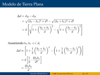 Modelo de Tierra Plana
∆d = dR − dD
= (ht − hr)2 + d2 − (ht + hr)2 + d2
= d

 1 +
ht + hr
d
2
− 1 +
ht − hr
d
2


Asumiendo ht, hr << d,
∆d ≈ 1 +
1
2
ht + hr
d
2
− 1 +
1
2
ht − hr
d
2
= d
1
2
·
4hthr
d2
=
2hthr
d
fasandoval@utpl.edu.ec CI CI-Large-Scale Path Loss 22 / 115
 