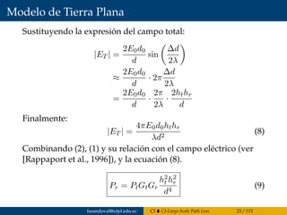 Modelo de Tierra Plana
Sustituyendo la expresión del campo total:
|ET | =
2E0d0
d
sin
∆d
2λ
≈
2E0d0
d
· 2π
∆d
2λ
=
2E0d0
d
·
2π
2λ
·
2hthr
d
Finalmente:
|ET | =
4πE0d0hthr
λd2
(8)
Combinando (2), (1) y su relación con el campo eléctrico (ver
[Rappaport et al., 1996]), y la ecuación (8).
Pr = PtGtGr
h2
t h2
r
d4
(9)
fasandoval@utpl.edu.ec CI CI-Large-Scale Path Loss 23 / 115
 