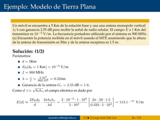 Ejemplo: Modelo de Tierra Plana
Un móvil se encuentra a 5 Km de la estación base y usa una antena monopolo vertical
λ/4 con ganancia 2.55 dB para recibir la señal de radio celular. El campo E a 1 Km del
transmisor es 10−3 V/m. La frecuencia portadora utilizada por el sistema es 900 MHz.
(a) Encuentre la potencia recibida en el móvil usando el MTP, asumiendo que la altura
de la antena de transmisión es 50m y de la antena receptora es 1.5 m.
Solución: (1/2)
Parámetros:
d = 5Km
E0(d0 = 1 Km) = 10−3 V/m
f = 900 MHz
λ = c
f
= 3·103
900·106 = 0.333m
Ganancia de la antena Gr = 2.55 dB = 1.8.
Como d >>
√
hthr, el campo eléctrico es dado por
E(d) ≈
2E0d0
d
·
2πhthr
λd
=
2 · 10−3 · 1 · 103
5 · 103
2π · 50 · 1.5
0.333 · 5 · 103
= 113.1 ·−6
V/m
fasandoval@utpl.edu.ec CI CI-Large-Scale Path Loss 26 / 115
 