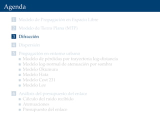 Agenda
1 Modelo de Propagación en Espacio Libre
2 Modelo de Tierra Plana (MTP)
3 Difracción
4 Dispersión
5 Propagación en entorno urbano
Modelo de pérdidas por trayectoria log-distancia
Modelo log-normal de atenuación por sombra
Modelo Okumura
Modelo Hata
Modelo Cost 231
Modelo Lee
6 Análisis del presupuesto del enlace
Cálculo del ruido recibido
Atenuaciones
Presupuesto del enlace
 