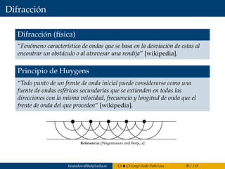 Difracción
Difracción (física)
“Fenómeno característico de ondas que se basa en la desviación de estas al
encontrar un obstáculo o al atravesar una rendija” [wikipedia].
Principio de Huygens
“Todo punto de un frente de onda inicial puede considerarse como una
fuente de ondas esféricas secundarias que se extienden en todas las
direcciones con la misma velocidad, frecuencia y longitud de onda que el
frente de onda del que proceden” [wikipedia].
La difracci´on
El principio de Huygens exprime el hecho de que un frente de onda
se comporta como una fuente secundaria para formar un nuevo
frente de onda.
Referencia: [Wagemakers and Borja, a]
fasandoval@utpl.edu.ec CI CI-Large-Scale Path Loss 30 / 115
 
