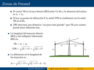 Zonas de Fresnel
El vector TR es el rayo directo (RD) entre Tx–Rx y la distancia del enlace
es d1 + d2.
Si hay un punto de difracción P, la señal TPR se combinará con la señal
TR en el Rx.
TRP atraviesa una distancia “un poco más grande” que TR, por cuanto,
puede tener diferente fase.
La longitud del trayecto directo
(RD) y del reﬂejado/difractado
(Rd) es:
TR = d1 + d2
TPR = d2
1 + h2 + d2
2 + h2
La diferencia en la longitud de
los trayectos es
∆ = d2
1 + h2+ d2
2 + h2−d1−d2
T R
P
fasandoval@utpl.edu.ec CI CI-Large-Scale Path Loss 34 / 115
 
