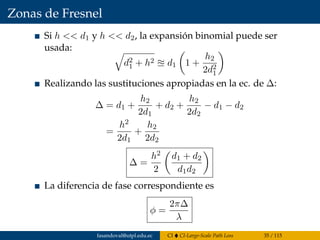 Zonas de Fresnel
Si h << d1 y h << d2, la expansión binomial puede ser
usada:
d2
1 + h2 d1 1 +
h2
2d2
1
Realizando las sustituciones apropiadas en la ec. de ∆:
∆ = d1 +
h2
2d1
+ d2 +
h2
2d2
− d1 − d2
=
h2
2d1
+
h2
2d2
∆ =
h2
2
d1 + d2
d1d2
La diferencia de fase correspondiente es
φ =
2π∆
λ
fasandoval@utpl.edu.ec CI CI-Large-Scale Path Loss 35 / 115
 