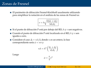 Zonas de Fresnel
El parámetro de difracción Fresnel-Kirchhoff usualmente utilizando
para simpliﬁcar la notación en el análisis de las zonas de Fresnel es:
v = h
2(d1 + d2)
λd1d2
Si el punto de difracción P está por debajo del RD, h y v son negativos.
Cuando el punto de difracción P está localizado en el RD, h y v son
iguales a cero.
Considere el caso ∆ = nλ/2, donde n es un entero, la fase
correspondiente sería φ = nπ y
nλ = h2 d1 + d2
d1d2
Luego
φ =
π
2
v2
fasandoval@utpl.edu.ec CI CI-Large-Scale Path Loss 36 / 115
 
