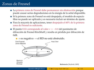 Zonas de Fresnel
La primera zona de Fresnel debe permanecer sin obstrucción porque
puede causar serias degradaciones en la energía de la señal disponible.
Si la primera zona de Fresnel no está despejada, el modelo de espacio
libre no puede ser aplicado y es necesario incluir un término de ajuste.
Para la mayoría de aplicaciones, tener despejado el 60% de la primera
zona de Fresnel es suﬁciente.
El punto 0.6h corresponde al valor v = −0.8 del parámetro de
difracción de Fresnel-Kirchhoff y resulta en pérdida por difracción de
0dB.
v es negativo → el RD no está obstruido.
178 FADING AND MULTIPATH CHARACTERIZATION
A B
h
0.6h
0.4h
First Fresnel
Zone Ellipsoid
Maximum
Allowable
Blockage
Keep Clear
Figure 8.9 Fresnel zone blockage geometry.
Referencia: [Seybold, 2005]
fasandoval@utpl.edu.ec CI CI-Large-Scale Path Loss 38 / 115
 