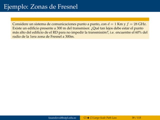 Ejemplo: Zonas de Fresnel
Considere un sistema de comunicaciones punto a punto, con d = 1 Km y f = 28 GHz.
Existe un ediﬁcio presente a 300 m del transmisor. ¿Qué tan lejos debe estar el punto
más alto del ediﬁcio de el RD para no impedir la transmisión?, i.e. encuentre el 60% del
radio de la 1era zona de Fresnel a 300m.
fasandoval@utpl.edu.ec CI CI-Large-Scale Path Loss 39 / 115
 