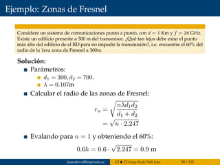 Ejemplo: Zonas de Fresnel
Considere un sistema de comunicaciones punto a punto, con d = 1 Km y f = 28 GHz.
Existe un ediﬁcio presente a 300 m del transmisor. ¿Qué tan lejos debe estar el punto
más alto del ediﬁcio de el RD para no impedir la transmisión?, i.e. encuentre el 60% del
radio de la 1era zona de Fresnel a 300m.
Solución:
Parámetros:
d1 = 300, d2 = 700.
λ = 0.107m
Calcular el radio de las zonas de Fresnel:
rn =
nλd1d2
d1 + d2
=
√
n · 2.247
Evalando para n = 1 y obteniendo el 60%:
0.6h = 0.6 ·
√
2.247 = 0.9 m
fasandoval@utpl.edu.ec CI CI-Large-Scale Path Loss 39 / 115
 