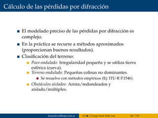 Cálculo de las pérdidas por difracción
El modelado preciso de las pérdidas por difracción es
complejo.
En la práctica se recurre a métodos aproximados
(proporcionan buenos resultados).
Clasiﬁcación del terreno:
Poco ondulado: Irregularidad pequeña y se utiliza tierra
esférica (curva).
Terreno ondulado: Pequeñas colinas no dominantes.
Se resuelve con métodos empíricos (Ej: ITU-R P.1546).
Obstáculos aislados: Arista/redondeados y
aislado/múltiples.
fasandoval@utpl.edu.ec CI CI-Large-Scale Path Loss 40 / 115
 