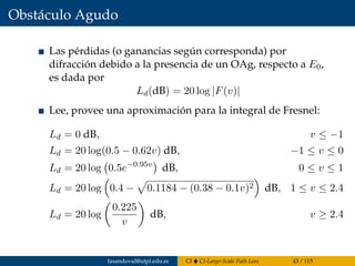 Obstáculo Agudo
Las pérdidas (o ganancias según corresponda) por
difracción debido a la presencia de un OAg, respecto a E0,
es dada por
Ld(dB) = 20 log |F(v)|
Lee, provee una aproximación para la integral de Fresnel:
Ld = 0 dB, v ≤ −1
Ld = 20 log(0.5 − 0.62v) dB, −1 ≤ v ≤ 0
Ld = 20 log 0.5e−0.95v
dB, 0 ≤ v ≤ 1
Ld = 20 log 0.4 − 0.1184 − (0.38 − 0.1v)2 dB, 1 ≤ v ≤ 2.4
Ld = 20 log
0.225
v
dB, v ≥ 2.4
fasandoval@utpl.edu.ec CI CI-Large-Scale Path Loss 43 / 115
 