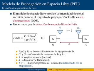 Modelo de Propagación en Espacio Libre (PEL)
Ecuación de espacio libre de Friis
El modelo de espacio libre predice la intensidad de señal
recibida cuando el trayecto de propagación Tx–Rx es sin
obstrucciones (LOS).
Gobernado por la ecuación de espacio libre de Friis
Pr(d) =
PtGtGrλ2
(4π)2d2L
(1) Tx Rx
Pr(d) y Pt → Potencia Rx (función de d) y potencia Tx.
Gt y Gr → Ganancia de la antena de Tx y Rx.
λ → longitud de onda [metros].
d → distancia Tx–Rx [metros].
L ≥ 1 → Factor de pérdida del sistema (no relacionado con la
propagación).
fasandoval@utpl.edu.ec CI CI-Large-Scale Path Loss 5 / 115
 