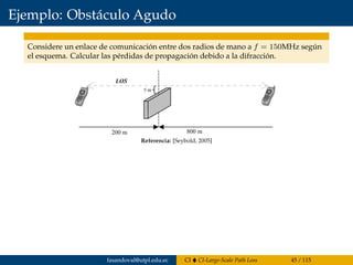 Ejemplo: Obstáculo Agudo
Considere un enlace de comunicación entre dos radios de mano a f = 150MHz según
el esquema. Calcular las pérdidas de propagación debido a la difracción.
Since the blockage is below the line of sight, the values of h and v are neg-
ative. The following parameters are known:
Using the expression for the Fresnel–Kirchhoff diffraction parameter, (8.19),
yields
From the plot in Figure 8.12, the diffraction loss can be estimated as 0.75 or
-2.5dB, or the Lee approximation to the diffraction integral can be used
directly to get
n = -0 395.
h
d d
= - =
= =
5 2
200 8001 2
m m
m m
,
,
l
182 FADING AND MULTIPATH CHARACTERIZATION
Figure 8.13 Knife-edge diffraction geometry for Example 8.3.Referencia: [Seybold, 2005]
fasandoval@utpl.edu.ec CI CI-Large-Scale Path Loss 45 / 115
 