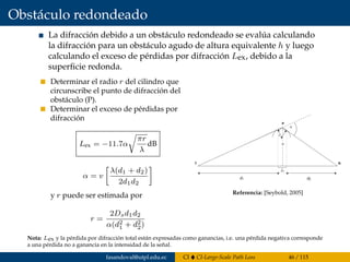 Obstáculo redondeado
La difracción debido a un obstáculo redondeado se evalúa calculando
la difracción para un obstáculo agudo de altura equivalente h y luego
calculando el exceso de pérdidas por difracción Lex, debido a la
superﬁcie redonda.
Determinar el radio r del cilindro que
circunscribe el punto de difracción del
obstáculo (P).
Determinar el exceso de pérdidas por
difracción
Lex = −11.7α
πr
λ
dB
α = v
λ(d1 + d2)
2d1d2
y r puede ser estimada por
r =
2Dsd1d2
α(d2
1 + d2
2)
where
and r is estimated by
r
D d d
d d
s
=
+( )
2 1 2
1
2
2
2
a
a n
l
=
+( )È
ÎÍ
˘
˚˙
d d
d d
1 2
1 22
GROUND-BOUNCE MULTIPATH 183
d1 d2
h
a
r
DS
T
P
R
Figure 8.14 Geometry for rounded-surface diffraction model.
Referencia: [Seybold, 2005]
Nota: Lex y la pérdida por difracción total están expresadas como ganancias, i.e. una pérdida negativa corresponde
a una pérdida no a ganancia en la intensidad de la señal.
fasandoval@utpl.edu.ec CI CI-Large-Scale Path Loss 46 / 115
 