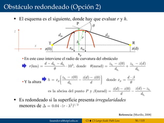 Obstáculo redondeado (Opción 2)
murillo@esi.us.es 7.54
El esquema es el siguiente, donde hay que evaluar r y h.
• En este caso interviene el radio de curvatura del obstáculo
• Y la altura
Es redondeado si la superficie presenta irregularidades
menores de
7.7 Obstáculo redondeado
3 (0) ( )
(km) 10 , donde (mrad)t r t r
t r
h h h h
h h
d d d z z z z d
r
d d
θ
θ
− − − −
= ⋅ = +
(0) ( ) (0)
donde
( )( ) (0)
es la abcisa del punto y (mrad)
t
t
r
r
h
p p
h
h
h
z z z d z d
h x x
d d
z d zz d z
P
d d
β
θ
β
⎛ ⎞− − ⋅⎟⎜= − =⎟⎜ ⎟⎟⎜⎝ ⎠
−−
= −
θ
dhrdht
r
T R
P
z
x
h
z(0) z(d)zht zhr
xp
2 1/ 3
0.04 ( )r λΔ = ⋅ ⋅
Referencia: [Murillo, 2008]
fasandoval@utpl.edu.ec CI CI-Large-Scale Path Loss 50 / 115
 