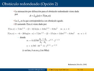 Obstáculo redondeado (Opción 2)
murillo@esi.us.es 7.55
7.7 Obstáculo redondeado
• La atenuación por difracción para el obstáculo redondeado viene dada
por
• La LD es la que correspondería a un obstáculo agudo.
• El sumando T(m,n) viene dado por
donde
),()( nmTLA D += υ
1/2 3/2 2
( , ) 7.3 (2 12.5 ) 3.6 0.8 4T m n m n m m m m n= − − + − ⋅ <
2/ 3 1/3
3 2/ 3 1/ 3
0.45708
4.787 10
t r
t r
h h
h h
d d
m r f
d d
n h f r
−
− −
+
= ⋅ ⋅
⋅
= ⋅ ⋅ ⋅ ⋅
(r en km, h en m y f en Mhz)
1/2 3/2 2
( , ) 6 20log( ) 7.2 (2 17 ) 3.6 0.8T m n m n m n m m m m n= − − ⋅ + − − + − ⋅ 4>
Referencia: [Murillo, 2008]
fasandoval@utpl.edu.ec CI CI-Large-Scale Path Loss 51 / 115
 