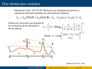 Dos obstáculos aislados
murillo@esi.us.es 7.58
7.7 Dos obstáculos aislados
• Método de la Rec. 526 ITU-R: Obstáculo con despejamiento positivo y
claramente dominante (pérdidas de cada obstáculo dispares)
CDDCDDD LLLLROOLRTOLL −+=−+= ´)()()()( 21211 υυ
T
O2
O1
R
0 x1 x2 x3
h1 h2´
s1 s2 s3
12
1
2
10
/1
2
log2012
υ
υ
υ
πα ⎟⎟
⎠
⎞
⎜⎜
⎝
⎛
⋅⎥
⎦
⎤
⎢
⎣
⎡
⎟
⎠
⎞
⎜
⎝
⎛
−
−=cL
Término de corrección, que depende de
•la localización de los obstáculos y
•de sus alturas
2/1
31
3212
ss
)ss(ss
arctgdonde ⎥
⎦
⎤
⎢
⎣
⎡ ++
=α
Referencia: [Murillo, 2008]
fasandoval@utpl.edu.ec CI CI-Large-Scale Path Loss 54 / 115
 
