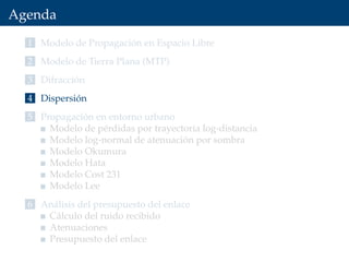Agenda
1 Modelo de Propagación en Espacio Libre
2 Modelo de Tierra Plana (MTP)
3 Difracción
4 Dispersión
5 Propagación en entorno urbano
Modelo de pérdidas por trayectoria log-distancia
Modelo log-normal de atenuación por sombra
Modelo Okumura
Modelo Hata
Modelo Cost 231
Modelo Lee
6 Análisis del presupuesto del enlace
Cálculo del ruido recibido
Atenuaciones
Presupuesto del enlace
 