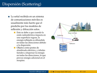 Dispersión (Scattering)
La señal recibida en un sistema
de comunicaciones móviles es
usualmente más fuerte que el
predicho por los modelos de
reﬂexión y difracción solos.
Esto se debe a que cuando la
onda radioeléctrica impacta en
una superﬁcie rugosa, la
energía reﬂejada es difundida
en todas las direcciones debido
a la dispersión.
Objetos como postes de
alumbrado eléctrico, y árboles
tienden a dispersar la energía
en todas las direcciones, lo que
provee energía adicional en el
receptor.
Reflection
Scattering
Diffraction
Direct LOS Path
fasandoval@utpl.edu.ec CI CI-Large-Scale Path Loss 57 / 115
 
