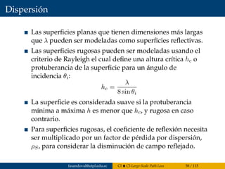 Dispersión
Las superﬁcies planas que tienen dimensiones más largas
que λ pueden ser modeladas como superﬁcies reﬂectivas.
Las superﬁcies rugosas pueden ser modeladas usando el
criterio de Rayleigh el cual deﬁne una altura crítica hc o
protuberancia de la superﬁcie para un ángulo de
incidencia θi:
hc =
λ
8 sin θi
La superﬁcie es considerada suave si la protuberancia
mínima a máxima h es menor que hc, y rugosa en caso
contrario.
Para superﬁcies rugosas, el coeﬁciente de reﬂexión necesita
ser multiplicado por un factor de pérdida por dispersión,
ρS, para considerar la disminución de campo reﬂejado.
fasandoval@utpl.edu.ec CI CI-Large-Scale Path Loss 58 / 115
 