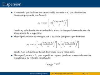 Dispersión
Asumiendo que la altura h es una variable aleatoria (v.a.) con distribución
Gausiana (propuesta por Ament):
ρS = exp −8
πσh sin θi
λ
2
donde σh es la desviación estándar de la altura de la superﬁcie en relación a la
altura media de la superﬁcie.
Mejor aproximación se consigue por la ecuación (propuesta por Boithias):
ρS = exp −8
πσh sin θi
λ
2
I0 8
πσh sin θi
λ
2
donde I0 es la función de Bessel de primera clase y orden cero.
El campo-E para h > hc para superﬁcies rugosas puede ser encontrado usando
el coeﬁciente de reﬂexión modiﬁcado:
Γrough = ρSΓ
fasandoval@utpl.edu.ec CI CI-Large-Scale Path Loss 59 / 115
 