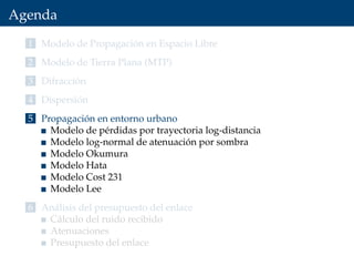 Agenda
1 Modelo de Propagación en Espacio Libre
2 Modelo de Tierra Plana (MTP)
3 Difracción
4 Dispersión
5 Propagación en entorno urbano
Modelo de pérdidas por trayectoria log-distancia
Modelo log-normal de atenuación por sombra
Modelo Okumura
Modelo Hata
Modelo Cost 231
Modelo Lee
6 Análisis del presupuesto del enlace
Cálculo del ruido recibido
Atenuaciones
Presupuesto del enlace
 