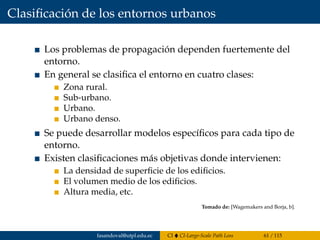 Clasiﬁcación de los entornos urbanos
Los problemas de propagación dependen fuertemente del
entorno.
En general se clasiﬁca el entorno en cuatro clases:
Zona rural.
Sub-urbano.
Urbano.
Urbano denso.
Se puede desarrollar modelos especíﬁcos para cada tipo de
entorno.
Existen clasiﬁcaciones más objetivas donde intervienen:
La densidad de superﬁcie de los ediﬁcios.
El volumen medio de los ediﬁcios.
Altura media, etc.
Tomado de: [Wagemakers and Borja, b].
fasandoval@utpl.edu.ec CI CI-Large-Scale Path Loss 61 / 115
 