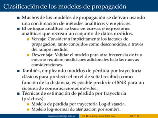 Clasiﬁcación de los modelos de propagación
Muchos de los modelos de propagación se derivan usando
una combinación de métodos analíticos y empíricos.
El enfoque analítico se basa en curvas o expresiones
analíticas que recrean un conjunto de datos medidos.
Ventaja: Consideran implícitamente los factores de
propagación, tanto conocidos como desconocidos, a través
del campo medido.
Desventaja: Validar el modelo para otra frecuencia de tx o
entorno requiere mediciones adicionales bajo las nuevas
consideraciones.
También, empleando modelos de pérdida por trayectoria
clásicos para predecir el nivel de señal recibida como
función de la distancia, es posible predecir el SNR para un
sistema de comunicaciones móviles.
Técnicas de estimación de pérdida por trayectoria
(prácticas):
Modelo de pérdida por trayectoria Log-distancia.
Modelo log-normal de atenuación por sombra.
fasandoval@utpl.edu.ec CI CI-Large-Scale Path Loss 65 / 115
 