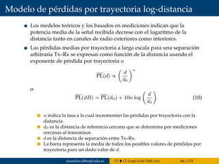 Modelo de pérdidas por trayectoria log-distancia
Los medelos teóricos y los basados en mediciones indican que la
potencia media de la señal recibida decrese con el logaritmo de la
distancia tanto en canales de radio exteriores como interiores.
Las pérdidas medias por trayectoria a larga escala para una separación
arbitraria Tx–Rx se expresan como función de la distancia usando el
exponente de pérdida por trayectoria n
PL(d) ∝
d
d0
n
o
PL(dB) = PL(d0) + 10n log
d
d0
(10)
n indica la tasa a la cual incrementan las pérdidas por trayectoria con la
distancia.
d0 es la distancia de referencia cercana que se determina por mediciones
cercanas al transmisor.
d es la distancia de separación entre Tx–Rx.
La barra representa la media de todos los posibles valores de pérdidas por
trayectoria para un dado valor de d.
fasandoval@utpl.edu.ec CI CI-Large-Scale Path Loss 66 / 115
 