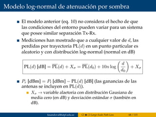 Modelo log-normal de atenuación por sombra
El modelo anterior (eq. 10) no considera el hecho de que
las condiciones del entorno pueden variar para un sistema
que posee similar separación Tx-Rx.
Mediciones han mostrado que a cualquier valor de d, las
perdidas por trayectoria PL(d) en un punto particular es
aleatorio y con distribución log-normal (normal en dB)
PL(d) [dB] = PL(d) + Xσ = PL(d0) + 10n log
d
d0
+ Xσ
Pr [dBm] = Pt [dBm] − PL(d) [dB] (las ganancias de las
antenas se incluyen en PL(d)).
Xσ → variable alaetoria con distribución Gausiana de
media cero (en dB) y desviación estándar σ (también en
dB).
fasandoval@utpl.edu.ec CI CI-Large-Scale Path Loss 68 / 115
 
